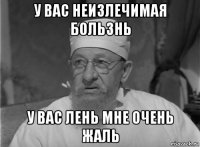 у вас неизлечимая бользнь у вас лень мне очень жаль