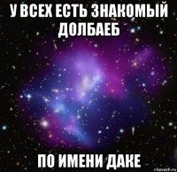 у всех есть знакомый долбаеб по имени даке
