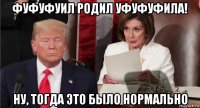 фуфуфуил родил уфуфуфила! ну, тогда это было нормально