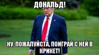 дональд! ну, пожалуйста, поиграй с ней в крикет!