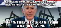 в англосаксонских традициях нет понимания жалость либо сострадание либо созидание. я ебу а ты ебещься я кушаю а ты съеден ,я охотник а ты дичь