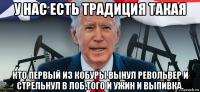 у нас есть традиция такая кто первый из кобуры вынул револьвер и стрельнул в лоб,того и ужин и выпивка.
