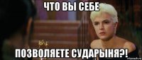 что вы себе позволяете сударыня?!