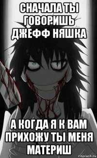 сначала ты говоришь джефф няшка а когда я к вам прихожу ты меня материш
