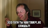  эээ гоги ты как там?!..не спишь?!