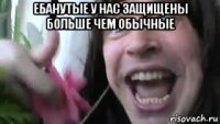 ебанутые у нас защищены больше чем обычные 