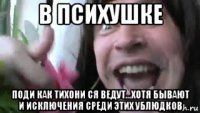 в психушке поди как тихони ся ведут...хотя бывают и исключения среди этих ублюдков