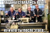 пацаны старались а ты... ну и кто ты после этого....