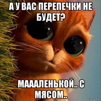 а у вас перепечки не будет? маааленькой.. с мясом..