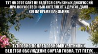 тут на этот сайт не ведётся серьёзных дискуссий про искусственный интеллект у другие даже когда время пандемии. тут говно воняет говном курятники и ведётся обсуждение сортав говна. тут петух