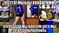 чеггго! мыыы хоооотимм, кууууддда мы идеееем-чего мы тута соообраллоись