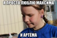 я просто люблю максима и артёма