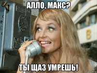 алло, макс? ты щаз умрешь!