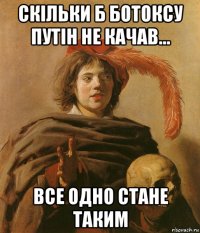 скільки б ботоксу путін не качав... все одно стане таким