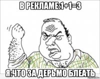 в рекламе:1+1=3 я:что за дерьмо блеать