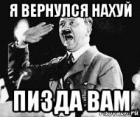 я вернулся нахуй пизда вам