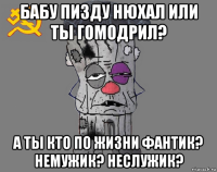 бабу пизду нюхал или ты гомодрил? а ты кто по жизни фантик? немужик? неслужик?