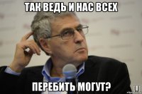 так ведь и нас всех перебить могут?