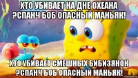 хто убивает на дне охеана ?спанч боб опасный маньяк! хто убивает смешных бибизянок ?спанч боб опасный маньяк!