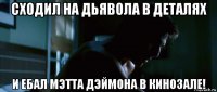 сходил на дьявола в деталях и ебал мэтта дэймона в кинозале!