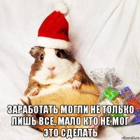 заработать могли не только лишь все, мало кто не мог это сделать