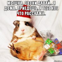 мышка.. звони давай... я дома.. приедешь, я тебе кое что расскажу.. 