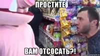 простите вам отсосать?!