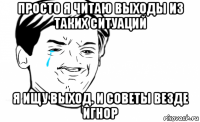 просто я читаю выходы из таких ситуаций я ищу выход. и советы везде игнор