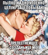 пылко,жадно,упоенно, целую-зацеловываю прелестнейшее созданьице моё светланку !