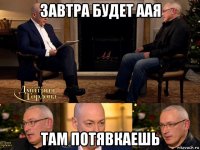 завтра будет аая там потявкаешь
