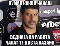 пумак какво чакаш веднага на работа ,чакат те доста казани.