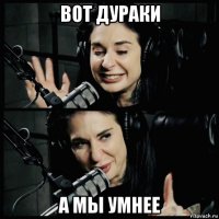 вот дураки а мы умнее