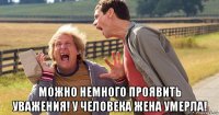  можно немного проявить уважения! у человека жена умерла!