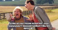  ты мне всё настроение испортил! - аааа! тыыыыыы!!!! кааааак!!!!думал!!!!!мы все умрёёёём!!!!