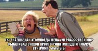  ты знаешь, как это!!!когда жена умерла???твой мир обваливается!!!он просто рушится!!!дети плачут вечером! - ыыыыы