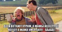  дети встают утром, а мамы неееет!!!её нееее!! а мама умерла!!!! - ааааа!
