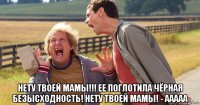  нету твоей мамы!!! ее поглотила чёрная безысходность! нету твоей мамы! - ааааа