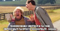 твояяяя мама! умерла!!! и ты тоже умрёёёёшь!!! ты просто чеееееервь!!!! - аааааа