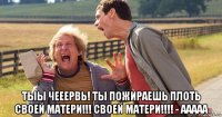  тыы чееервь! ты пожираешь плоть своей матери!!! своей матери!!!! - ааааа
