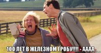  100 лет в железном гробу!!!! - аааа