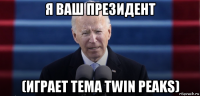 я ваш президент (играет тема twin peaks)