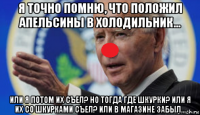 я точно помню, что положил апельсины в холодильник... или я потом их съел? но тогда где шкурки? или я их со шкурками съел? или в магазине забыл...