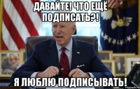 давайте! что ещё подписать?! я люблю подписывать!