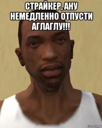 страйкер, ану немедленно отпусти аглаглу!!! 