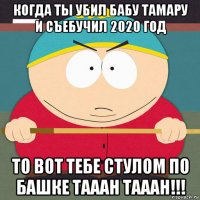 когда ты убил бабу тамару и съебучил 2020 год то вот тебе стулом по башке тааан тааан!!!