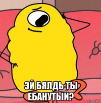  эй бялдь ты ебанутый?