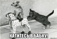  катитесь в бабку!