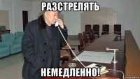 разстрелять немедленно!