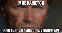 мне кажется или ты пытаешься шуткануть?!