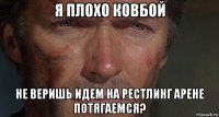 я плохо ковбой не веришь идем на рестлинг арене потягаемся?